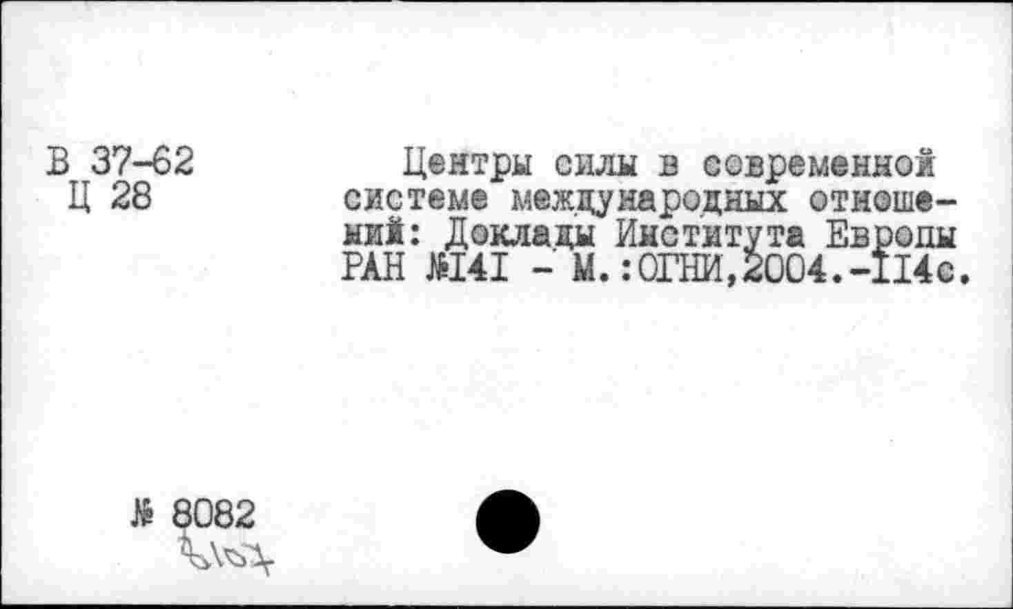 ﻿В 37-62
Ц 28
Центры силы в современной системе международных отношений: Доклады Института Европы РАН Н41 - М.:ОГНИ,2004.-114с.
№ 8082